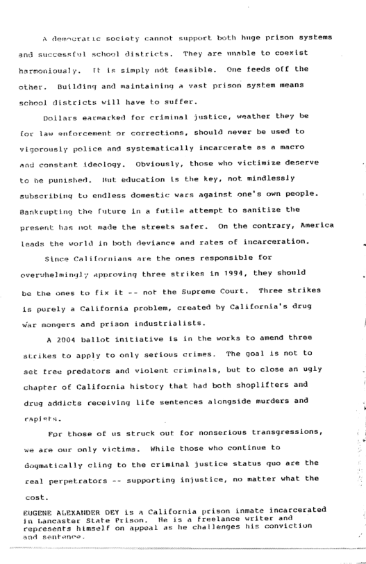 A demacratic sociaty cannot support both huge prison systems 20 success(ul schonl districts. They are wnable to coexist hacnoniously. [t is simply not feasiblo. One feeds off the other. Duilding and maintaining a vast prison system means schoal districts will have to suffer. bollars eacmacked for criminal justice, waather they be a to for 1au enforcement or corrections, should never be u Vigorously police and systematically incarcerate o3 a macro and constant ideclogy. Obviously, those who victimize deserve to he punished. Wt education ls the key, not mindlessly subscribing to endless domestic wacs against one’s on people. Bankcupting the futuce Ln a futile attempt to sanitize th present has not made the strests safer. On the contracy, Aerica Laads the world in both deviance and rates of incarceration. Stnce Californians ate the ones responsible for overuhelminaly approving three strikes in 1994, they shonld be the ones to fix it - not the Supreme Court. Three strikes Ls purely a California problem, created by California’s drug Var mongers and prison industrialists. | A 2004 ballot initiative s in the works to amend three cious cimes. The goal is ot to stcikes to apply to only ot tree predators and violent crinlnals, but to close an ugly chapter of California histocy that had both shoplifters and drug addicts ceceiving Life sentences alongside murders and enphers. For those of us struck out for nonserious transgressions, we are our only victims. While those who continue to Gogatically cling to the criminal justice status quo ace the ceal perpetrators - supporting injustice, no matter what the cost. EUGENE ALEXAUDER DEY is a California prison inmate incatcerated Tn tancaster State Prison. We i a freelance writer and raprescnts himself on aupeal as he challenges his conviction Aan sentenes .